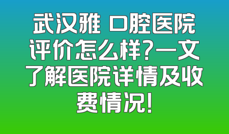 武汉雅偲口腔医院评价怎么样？一文了解医院详情及收费情况！
