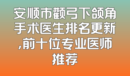 安顺市颧弓下颌角手术医生排名更新，前十位专业医师推荐