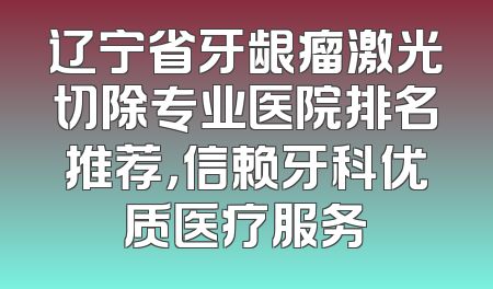 辽宁省牙龈瘤激光切除专业医院排名推荐，信赖牙科优质医疗服务