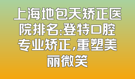上海地包天矫正医院排名：登特口腔专业矫正，重塑美丽微笑