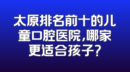太原排名前十的儿童口腔医院，哪家更适合孩子？