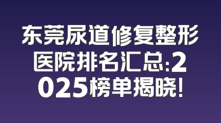 东莞尿道修复整形医院排名汇总：2025榜单揭晓！