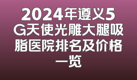 2024年遵义5G天使光雕大腿吸脂医院排名及价格一览