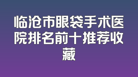 临沧市眼袋手术医院排名前十推荐收藏