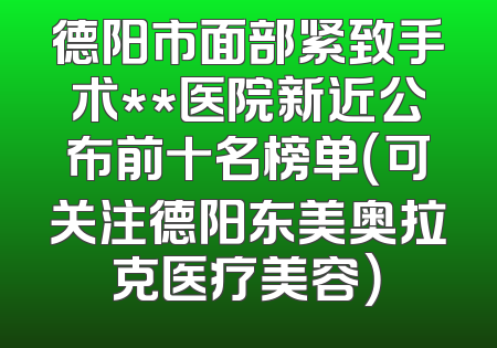 德阳市面部紧致手术**医院新近公布前十名榜单（可关注德阳东美奥拉克医疗美容）
