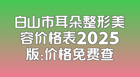 白山市耳朵整形美容价格表2025版：价格免费查