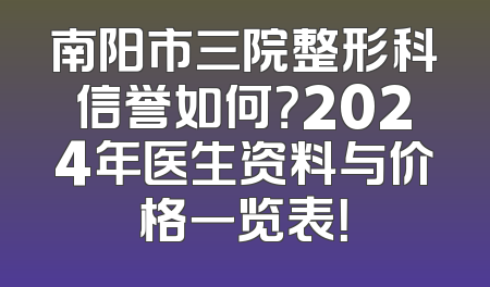 南阳市三院整形科信誉如何？2024年医生资料与价格一览表！