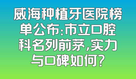 威海种植牙医院榜单公布：市立口腔科名列前茅，实力与口碑如何？
