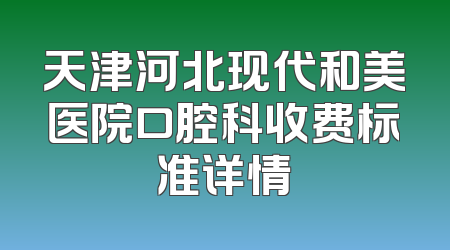 天津河北现代和美医院口腔科收费标准详情