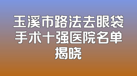 玉溪市路法去眼袋手术十强医院名单揭晓