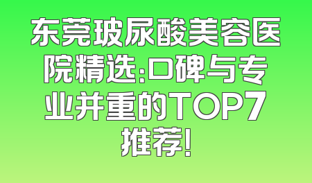 东莞玻尿酸美容医院精选：口碑与专业并重的TOP7推荐！