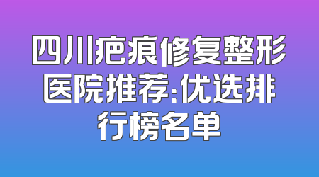 四川疤痕修复整形医院推荐：优选排行榜名单