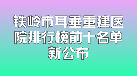 铁岭市耳垂重建医院排行榜前十名单新公布