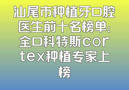 汕尾市种植牙口腔医生前十名榜单：全口科特斯cortex种植专家上榜