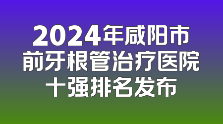 2024年咸阳市前牙根管治疗医院十强排名发布