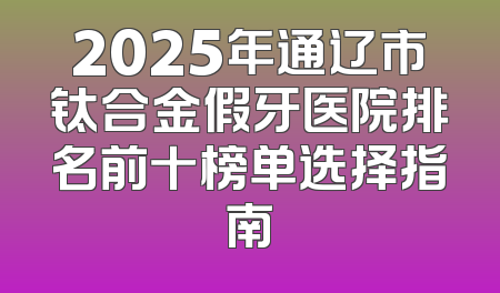 2025年通辽市钛合金假牙医院排名前十榜单选择指南