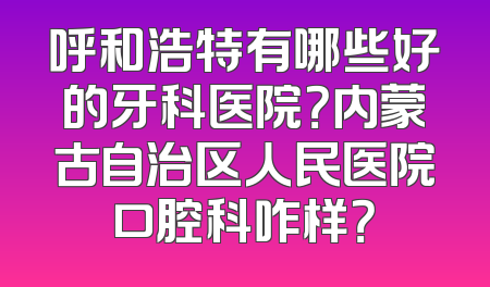 呼和浩特有哪些好的牙科医院？内蒙古自治区人民医院口腔科咋样？