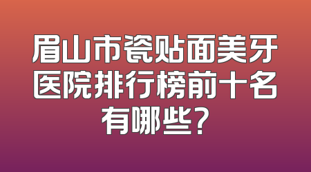眉山市瓷贴面美牙医院排行榜前十名有哪些？