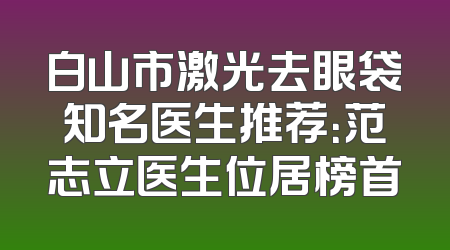 白山市激光去眼袋知名医生推荐：范志立医生位居榜首