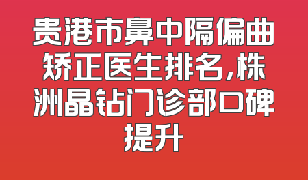 贵港市鼻中隔偏曲矫正医生排名，株洲晶钻门诊部口碑提升