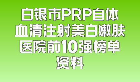 白银市PRP自体血清注射美白嫩肤医院前10强榜单资料
