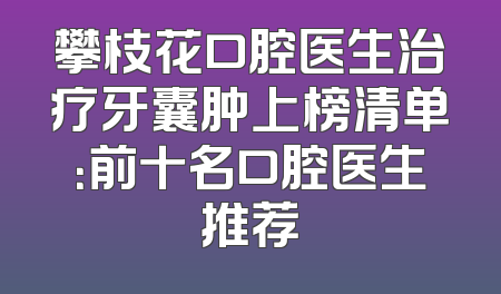 攀枝花口腔医生治疗牙囊肿上榜清单：前十名口腔医生推荐