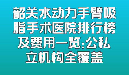 韶关水动力手臂吸脂手术医院排行榜及费用一览：公私立机构全覆盖