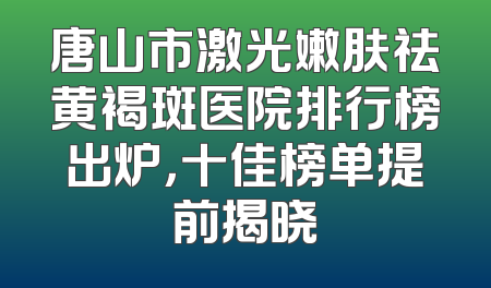 唐山市激光嫩肤祛黄褐斑医院排行榜出炉，十佳榜单提前揭晓