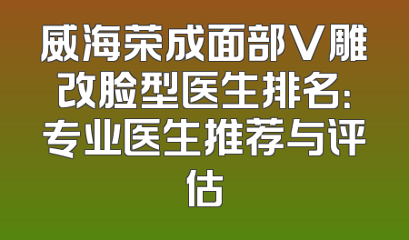 威海荣成面部V雕改脸型医生排名：专业医生推荐与评估