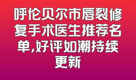 呼伦贝尔市唇裂修复手术医生推荐名单，好评如潮持续更新