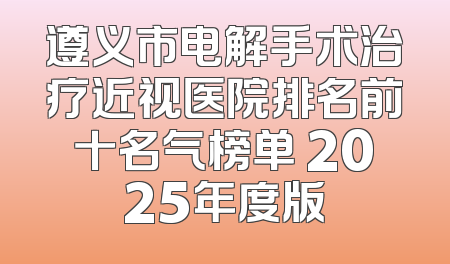 遵义市电解手术治疗近视医院排名前十名气榜单 2025年度版