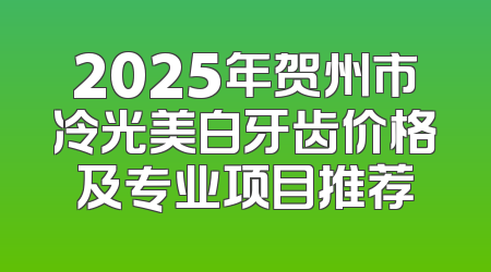 2025年贺州市冷光美白牙齿价格及专业项目推荐