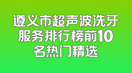 遵义市超声波洗牙服务排行榜前10名热门精选