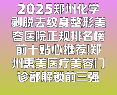 2025郑州化学剥脱去纹身整形美容医院正规排名榜前十贴心推荐！郑州惠美医疗美容门诊部解锁前三强