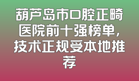 葫芦岛市口腔正畸医院前十强榜单，技术正规受本地推荐