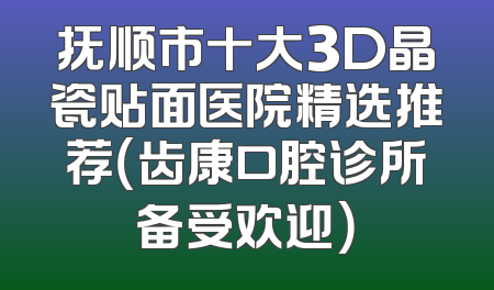 抚顺市十大3D晶瓷贴面医院精选推荐（齿康口腔诊所备受欢迎）