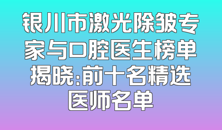 银川市激光除皱专家与口腔医生榜单揭晓：前十名精选医师名单