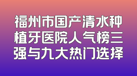 福州市国产清水种植牙医院人气榜三强与九大热门选择