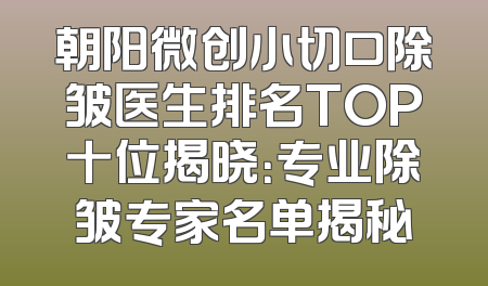 朝阳微创小切口除皱医生排名TOP十位揭晓：专业除皱专家名单揭秘