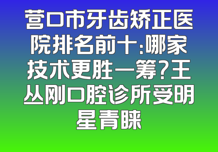 营口市牙齿矫正医院排名前十：哪家技术更胜一筹？王丛刚口腔诊所受明星青睐
