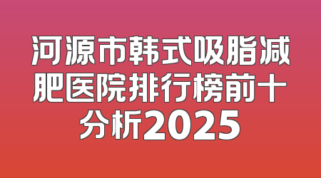 河源市韩式吸脂减肥医院排行榜前十分析2025