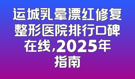 运城乳晕漂红修复整形医院排行口碑在线，2025年指南