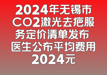 2024年无锡市CO2激光去疤服务定价清单发布 医生公布平均费用2024元