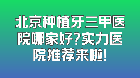 北京种植牙三甲医院哪家好？实力医院推荐来啦！