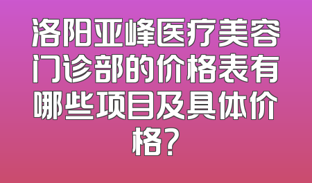 洛阳亚峰医疗美容门诊部的价格表有哪些项目及具体价格？