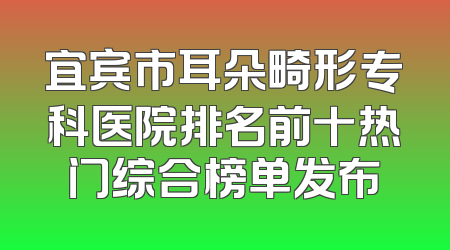 宜宾市耳朵畸形专科医院排名前十热门综合榜单发布