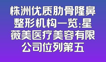 株洲优质肋骨隆鼻整形机构一览：星薇美医疗美容有限公司位列第五