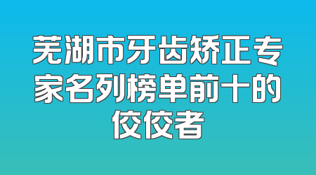 芜湖市牙齿矫正专家名列榜单前十的佼佼者