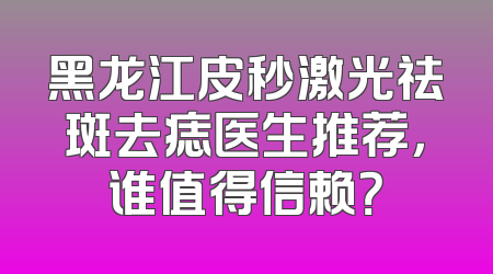 黑龙江皮秒激光祛斑去痣医生推荐，谁值得信赖？