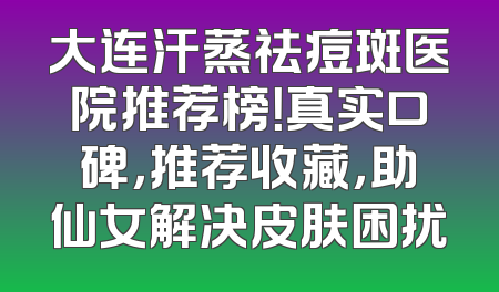 大连汗蒸祛痘斑医院推荐榜！真实口碑，推荐收藏，助仙女解决皮肤困扰